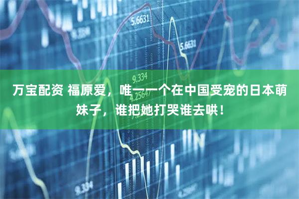 万宝配资 福原爱，唯一一个在中国受宠的日本萌妹子，谁把她打哭谁去哄！