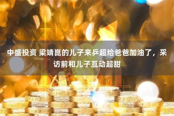 中盛投资 梁靖崑的儿子来乒超给爸爸加油了，采访前和儿子互动超甜