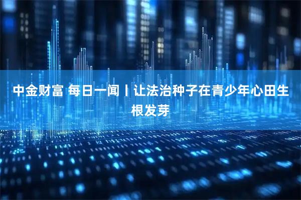 中金财富 每日一闻丨让法治种子在青少年心田生根发芽
