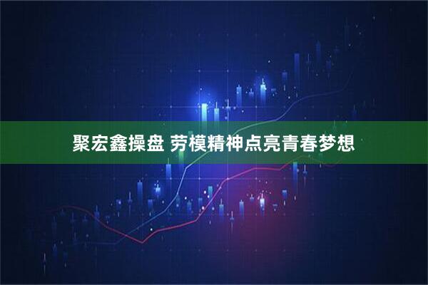 聚宏鑫操盘 劳模精神点亮青春梦想