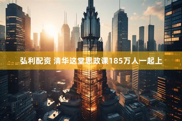 弘利配资 清华这堂思政课185万人一起上