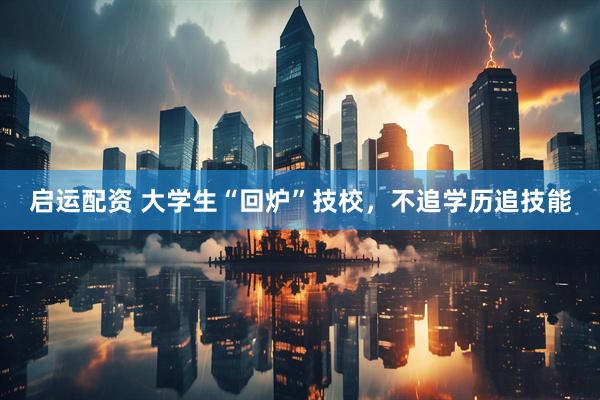 启运配资 大学生“回炉”技校，不追学历追技能