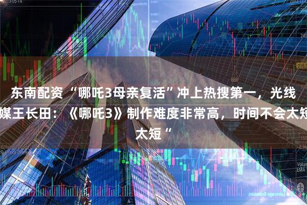 东南配资 “哪吒3母亲复活”冲上热搜第一，光线传媒王长田：《哪吒3》制作难度非常高，时间不会太短“