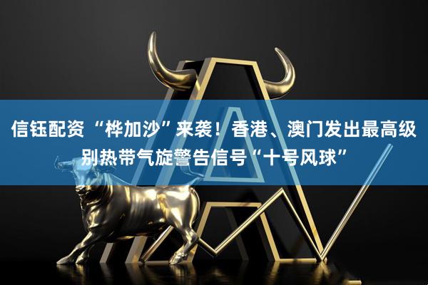 信钰配资 “桦加沙”来袭！香港、澳门发出最高级别热带气旋警告信号“十号风球”