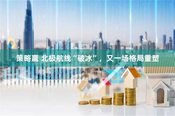 策略赢 北极航线“破冰”，又一场格局重塑