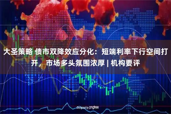 大圣策略 债市双降效应分化：短端利率下行空间打开，市场多头氛围浓厚 | 机构要评