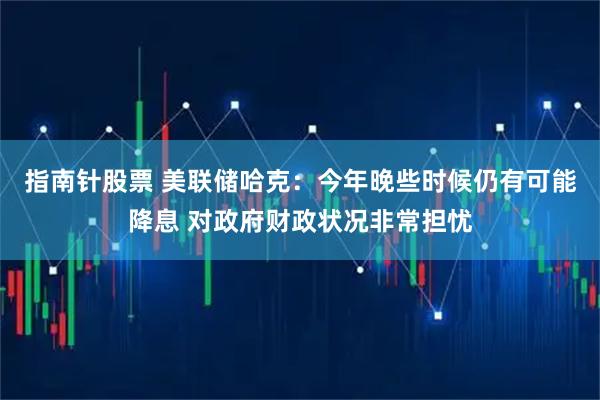 指南针股票 美联储哈克：今年晚些时候仍有可能降息 对政府财政状况非常担忧