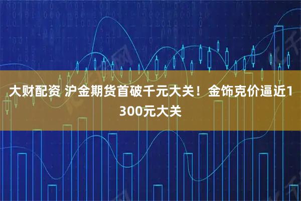 大财配资 沪金期货首破千元大关！金饰克价逼近1300元大关