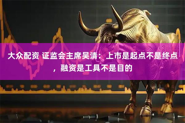 大众配资 证监会主席吴清：上市是起点不是终点，融资是工具不是目的