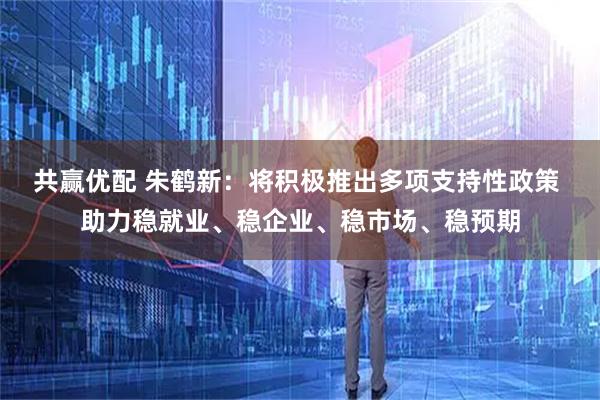 共赢优配 朱鹤新：将积极推出多项支持性政策 助力稳就业、稳企业、稳市场、稳预期