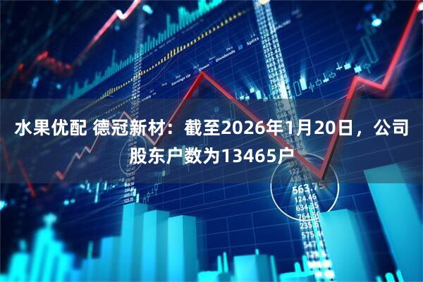 水果优配 德冠新材：截至2026年1月20日，公司股东户数为13465户