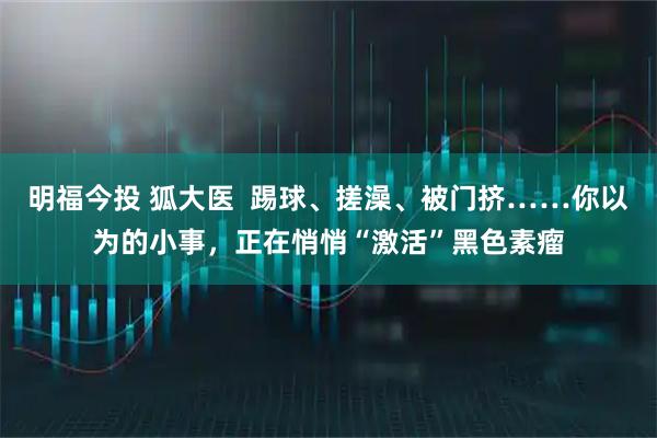 明福今投 狐大医  踢球、搓澡、被门挤……你以为的小事，正在悄悄“激活”黑色素瘤