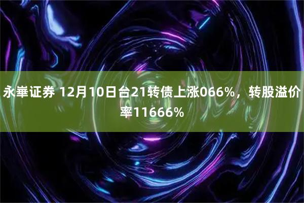 永崋证券 12月10日台21转债上涨066%，转股溢价率11666%