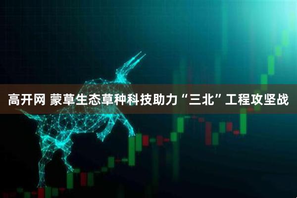 高开网 蒙草生态草种科技助力“三北”工程攻坚战