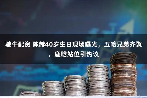 驰牛配资 陈赫40岁生日现场曝光，五哈兄弟齐聚，鹿晗站位引热议