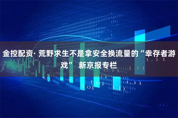 金控配资· 荒野求生不是拿安全换流量的“幸存者游戏”  新京报专栏