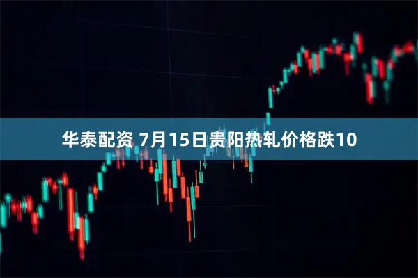 华泰配资 7月15日贵阳热轧价格跌10