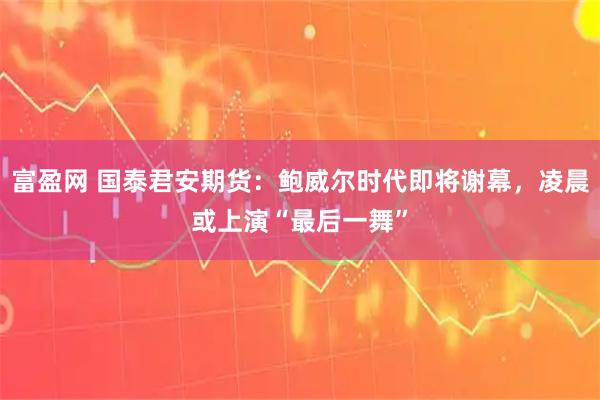 富盈网 国泰君安期货：鲍威尔时代即将谢幕，凌晨或上演“最后一舞”